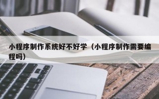 武夷山小程序制作系统好不好学（小程序制作需要编程吗）