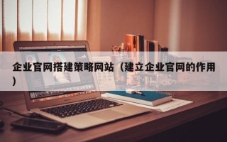 武夷山企业官网搭建策略网站（建立企业官网的作用）