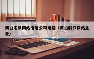 武夷山海口定制网站搭建公司电话（海口制作网站企业）