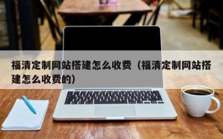 武夷山福清定制网站搭建怎么收费（福清定制网站搭建怎么收费的）