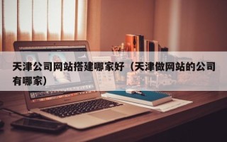 武夷山天津公司网站搭建哪家好（天津做网站的公司有哪家）