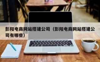 武夷山彭阳电商网站搭建公司（彭阳电商网站搭建公司有哪些）