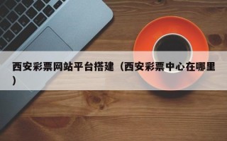 武夷山西安彩票网站平台搭建（西安彩票中心在哪里）