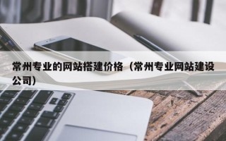 武夷山常州专业的网站搭建价格（常州专业网站建设公司）