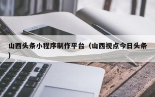 武夷山山西头条小程序制作平台（山西视点今日头条）